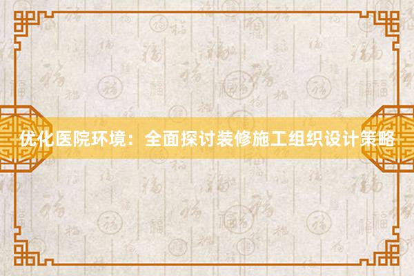 优化医院环境：全面探讨装修施工组织设计策略